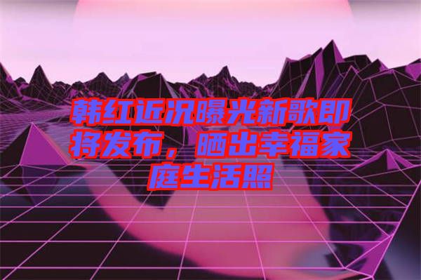 韓紅近況曝光新歌即將發(fā)布，曬出幸福家庭生活照