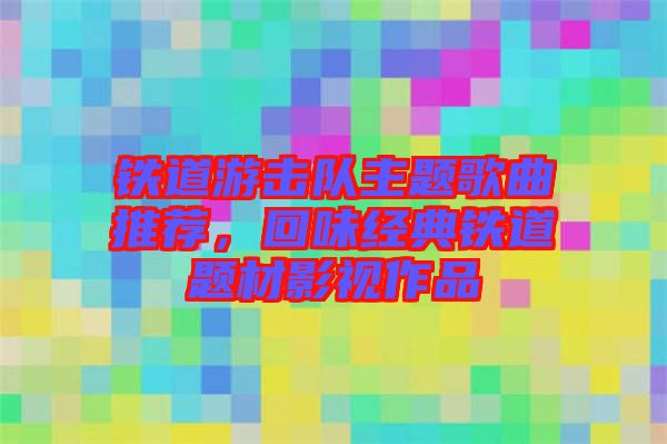 鐵道游擊隊主題歌曲推薦，回味經(jīng)典鐵道題材影視作品