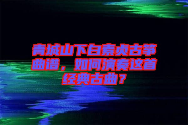 青城山下白素貞古箏曲譜，如何演奏這首經(jīng)典古曲？