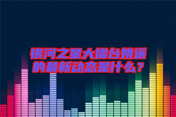 銀河之星大擂臺姚遙的最新動態(tài)是什么？