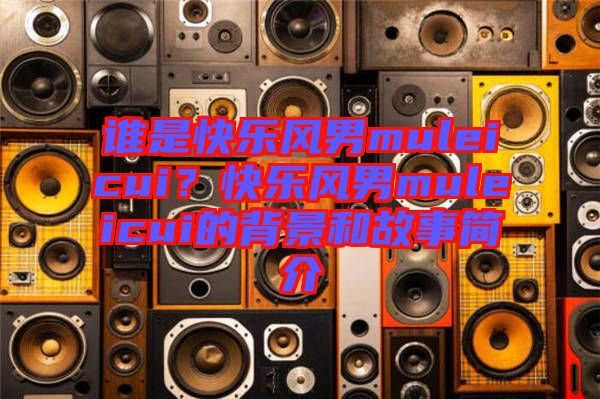 誰(shuí)是快樂(lè)風(fēng)男muleicui？快樂(lè)風(fēng)男muleicui的背景和故事簡(jiǎn)介
