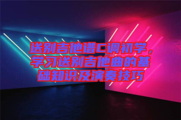 送別吉他譜C調(diào)初學(xué)，學(xué)習(xí)送別吉他曲的基礎(chǔ)知識及演奏技巧