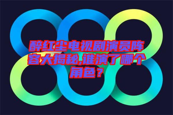 醉紅塵電視劇演員陣容大揭秘,誰演了哪個角色？