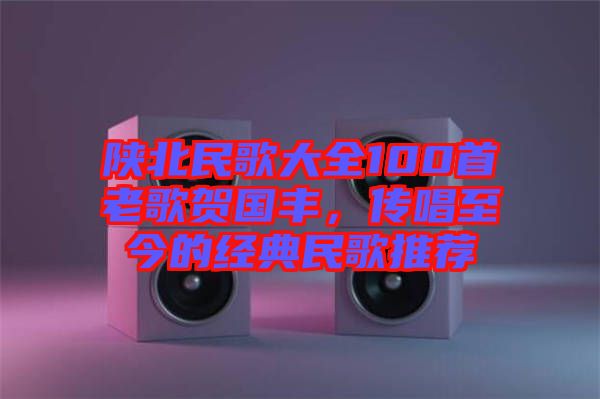 陜北民歌大全100首老歌賀國豐，傳唱至今的經(jīng)典民歌推薦