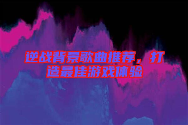 逆戰(zhàn)背景歌曲推薦，打造最佳游戲體驗