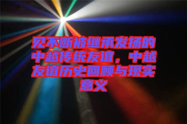 見不斷被繼承發(fā)揚的中越傳統(tǒng)友誼，中越友誼歷史回顧與現實意義