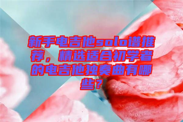 新手電吉他solo譜推薦，精選適合初學者的電吉他獨奏曲有哪些？