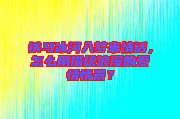 鐵馬冰河入夢來情話，怎么用描繪浪漫的愛情情景？