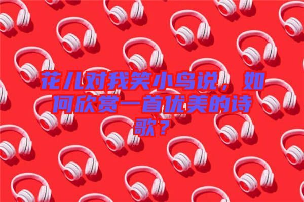 花兒對(duì)我笑小鳥(niǎo)說(shuō)，如何欣賞一首優(yōu)美的詩(shī)歌？