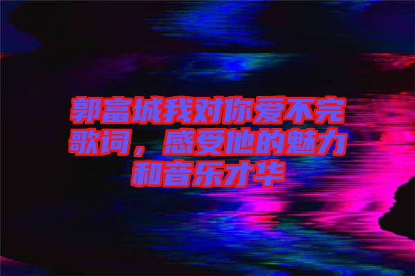 郭富城我對你愛不完歌詞，感受他的魅力和音樂才華
