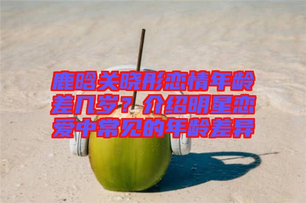 鹿晗關曉彤戀情年齡差幾歲？介紹明星戀愛中常見的年齡差異