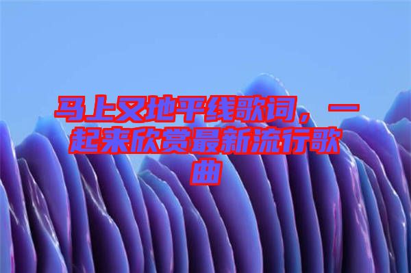 馬上又地平線歌詞，一起來欣賞最新流行歌曲