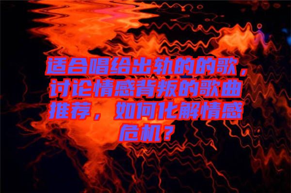 適合唱給出軌的的歌，討論情感背叛的歌曲推薦，如何化解情感危機(jī)？