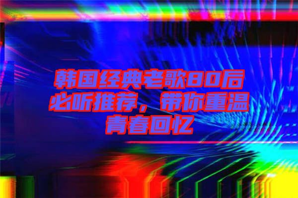 韓國(guó)經(jīng)典老歌80后必聽(tīng)推薦，帶你重溫青春回憶