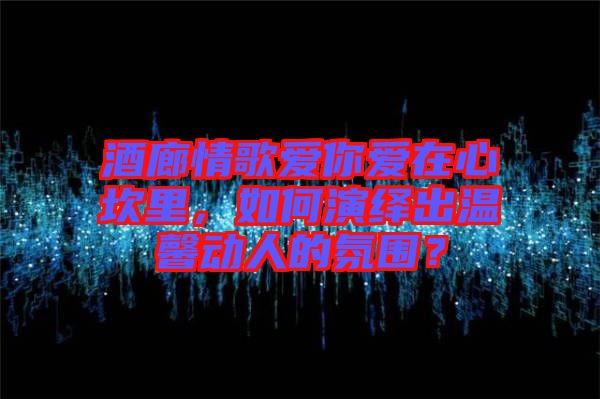 酒廊情歌愛你愛在心坎里，如何演繹出溫馨動人的氛圍？
