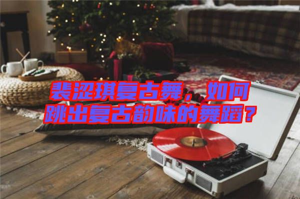 裴澀琪復(fù)古舞，如何跳出復(fù)古韻味的舞蹈？