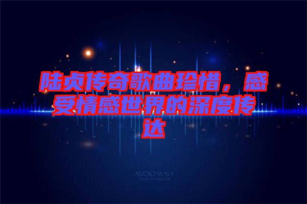 陸貞傳奇歌曲珍惜，感受情感世界的深度傳達(dá)