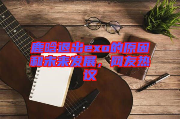 鹿晗退出exo的原因和未來發(fā)展，網(wǎng)友熱議