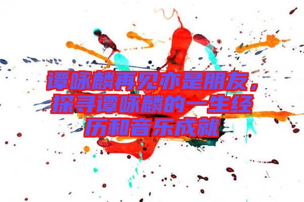 譚詠麟再見(jiàn)亦是朋友，探尋譚詠麟的一生經(jīng)歷和音樂(lè)成就