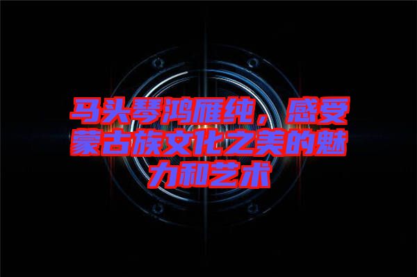 馬頭琴鴻雁純，感受蒙古族文化之美的魅力和藝術(shù)