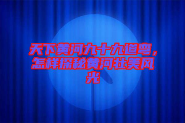天下黃河九十九道彎，怎樣探秘黃河壯美風光