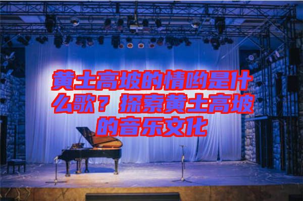 黃土高坡的情喲是什么歌？探索黃土高坡的音樂文化
