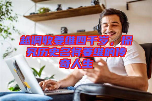 越調(diào)收姜維四千歲，探究歷史名將姜維的傳奇人生