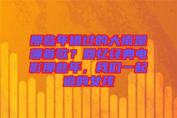 那些年錯(cuò)過(guò)的大雨是哪首歌？回憶經(jīng)典電影那些年，我們一起追的女孩
