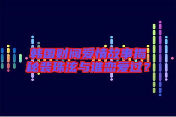 韓國財閥愛情故事揭秘裴珠泫與誰戀愛過？