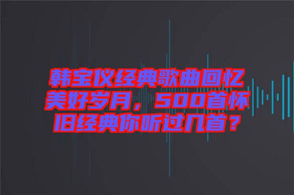 韓寶儀經(jīng)典歌曲回憶美好歲月，500首懷舊經(jīng)典你聽過幾首？