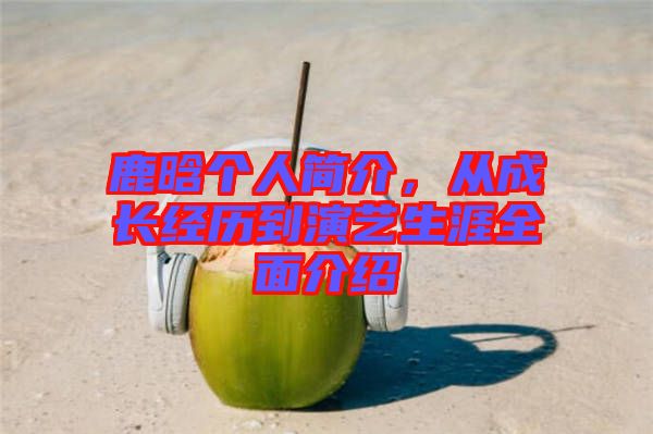 鹿晗個(gè)人簡(jiǎn)介，從成長(zhǎng)經(jīng)歷到演藝生涯全面介紹