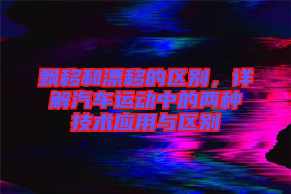 飄移和漂移的區(qū)別，詳解汽車運動中的兩種技術(shù)應用與區(qū)別