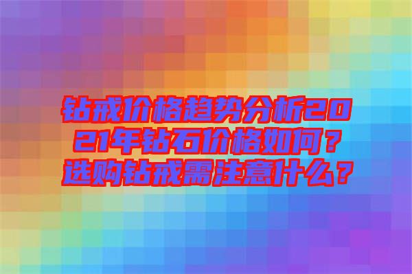 鉆戒價格趨勢分析2021年鉆石價格如何？選購鉆戒需注意什么？