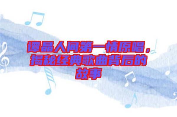 譚晶人間第一情原唱，揭秘經(jīng)典歌曲背后的故事