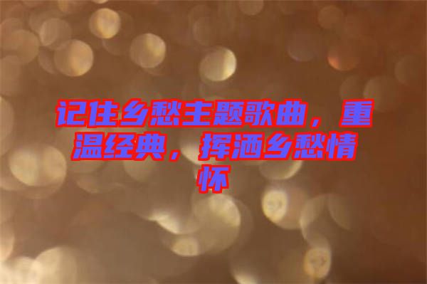 記住鄉(xiāng)愁主題歌曲，重溫經(jīng)典，揮灑鄉(xiāng)愁情懷