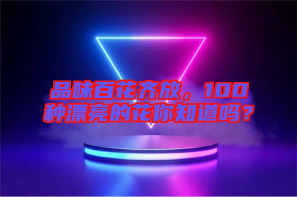 品味百花齊放，100種漂亮的花你知道嗎？