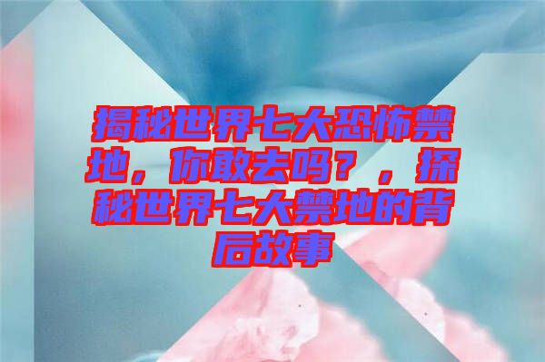 揭秘世界七大恐怖禁地，你敢去嗎？，探秘世界七大禁地的背后故事