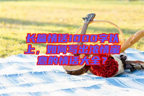 長篇情話1000字以上，如何寫出濃情蜜意的情話大全？