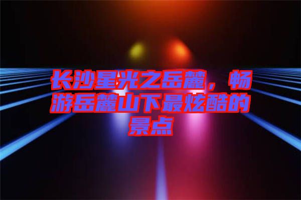 長沙星光之岳麓，暢游岳麓山下最炫酷的景點(diǎn)