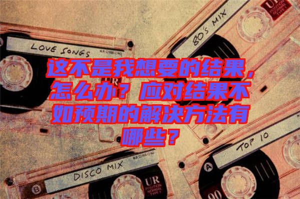 這不是我想要的結(jié)果，怎么辦？應(yīng)對(duì)結(jié)果不如預(yù)期的解決方法有哪些？