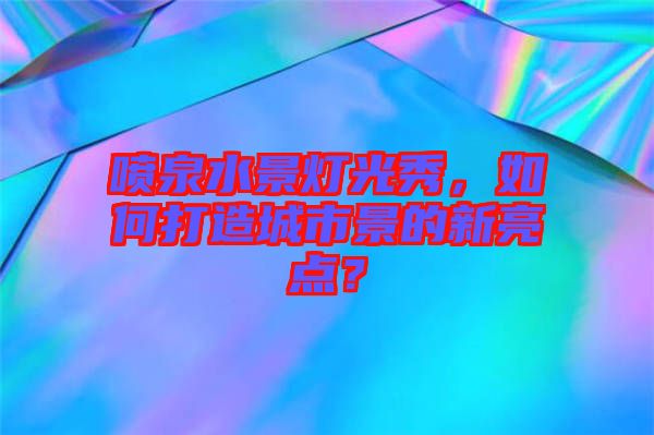 噴泉水景燈光秀，如何打造城市景的新亮點(diǎn)？