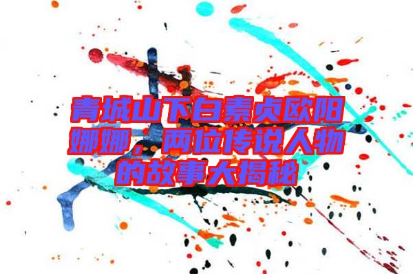 青城山下白素貞歐陽娜娜，兩位傳說人物的故事大揭秘