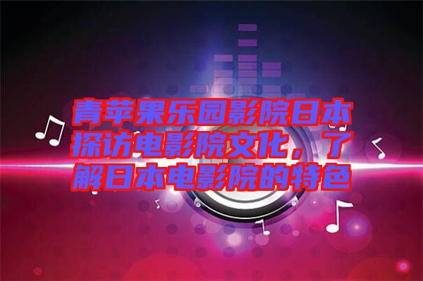 青蘋果樂園影院日本探訪電影院文化，了解日本電影院的特色