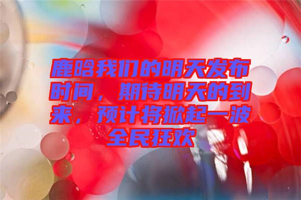鹿晗我們的明天發(fā)布時(shí)間，期待明天的到來，預(yù)計(jì)將掀起一波全民狂歡