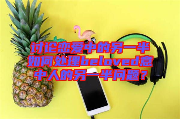 討論戀愛中的另一半如何處理beloved意中人的另一半問題？