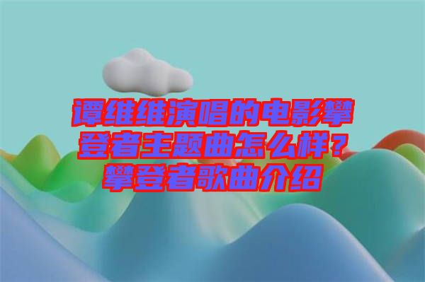 譚維維演唱的電影攀登者主題曲怎么樣？攀登者歌曲介紹