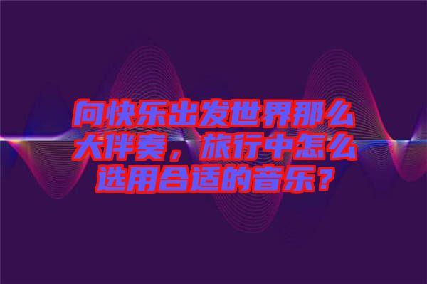向快樂出發(fā)世界那么大伴奏，旅行中怎么選用合適的音樂？
