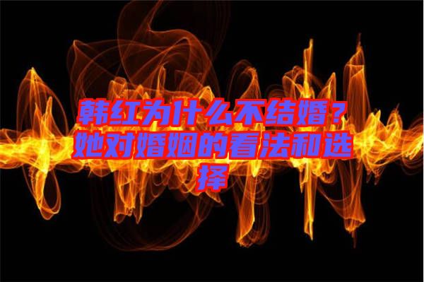 韓紅為什么不結(jié)婚？她對(duì)婚姻的看法和選擇