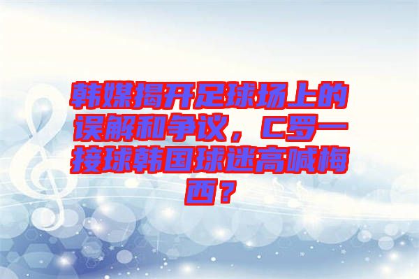 韓媒揭開(kāi)足球場(chǎng)上的誤解和爭(zhēng)議，C羅一接球韓國(guó)球迷高喊梅西？