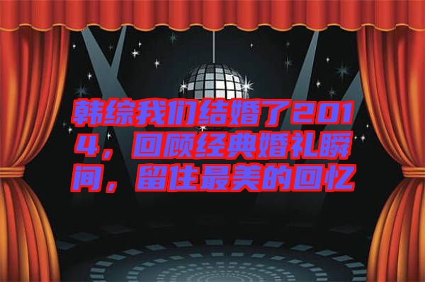 韓綜我們結(jié)婚了2014，回顧經(jīng)典婚禮瞬間，留住最美的回憶